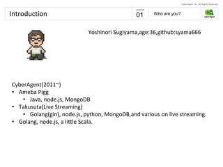 Introduction Who are you?01
CyberAgent(2011~)
• Ameba Pigg
• Java, node.js, MongoDB
• Takusuta(Live Streaming)
• Golang(gin), node.js, python, MongoDB,and various on live streaming.
• Golang, node.js, a little Scala.
Yoshinori Sugiyama,age:36,github:syama666
 
