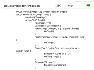DSL examples for API design design03
// GET /v1/kings?page=1&perPage=10&sort=-kingsId
var _ = Resource("v1_kings", func() {
BasePath("/v1/kings")
Action("list", func() {
Routing(GET(""))
Description(”get kings list")
Param("page", Integer, "e.g.) page=1", func() {
Default(1)
})
Param("perPage", Integer, "e.g.) perPage=10", func()
{
Default(10)
})
Param("sort", String, "e.g.) sort=kingId or sort=-
kingId", func() {
Pattern("^-?[0-9a-zA-Z]+$")
Default("-kingId")
})
Response(OK, func() {
Media(ResponseKings)
})
 