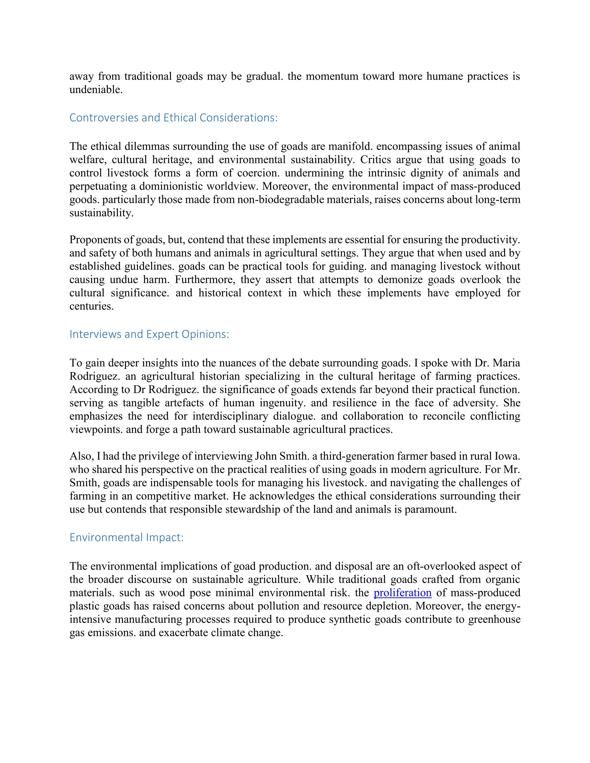 away from traditional goads may be gradual. the momentum toward more humane practices is
undeniable.
Controversies and Ethical Considerations:
The ethical dilemmas surrounding the use of goads are manifold. encompassing issues of animal
welfare, cultural heritage, and environmental sustainability. Critics argue that using goads to
control livestock forms a form of coercion. undermining the intrinsic dignity of animals and
perpetuating a dominionistic worldview. Moreover, the environmental impact of mass-produced
goods. particularly those made from non-biodegradable materials, raises concerns about long-term
sustainability.
Proponents of goads, but, contend that these implements are essential for ensuring the productivity.
and safety of both humans and animals in agricultural settings. They argue that when used and by
established guidelines. goads can be practical tools for guiding. and managing livestock without
causing undue harm. Furthermore, they assert that attempts to demonize goads overlook the
cultural significance. and historical context in which these implements have employed for
centuries.
Interviews and Expert Opinions:
To gain deeper insights into the nuances of the debate surrounding goads. I spoke with Dr. Maria
Rodriguez. an agricultural historian specializing in the cultural heritage of farming practices.
According to Dr Rodriguez. the significance of goads extends far beyond their practical function.
serving as tangible artefacts of human ingenuity. and resilience in the face of adversity. She
emphasizes the need for interdisciplinary dialogue. and collaboration to reconcile conflicting
viewpoints. and forge a path toward sustainable agricultural practices.
Also, I had the privilege of interviewing John Smith. a third-generation farmer based in rural Iowa.
who shared his perspective on the practical realities of using goads in modern agriculture. For Mr.
Smith, goads are indispensable tools for managing his livestock. and navigating the challenges of
farming in an competitive market. He acknowledges the ethical considerations surrounding their
use but contends that responsible stewardship of the land and animals is paramount.
Environmental Impact:
The environmental implications of goad production. and disposal are an oft-overlooked aspect of
the broader discourse on sustainable agriculture. While traditional goads crafted from organic
materials. such as wood pose minimal environmental risk. the proliferation of mass-produced
plastic goads has raised concerns about pollution and resource depletion. Moreover, the energy-
intensive manufacturing processes required to produce synthetic goads contribute to greenhouse
gas emissions. and exacerbate climate change.
 