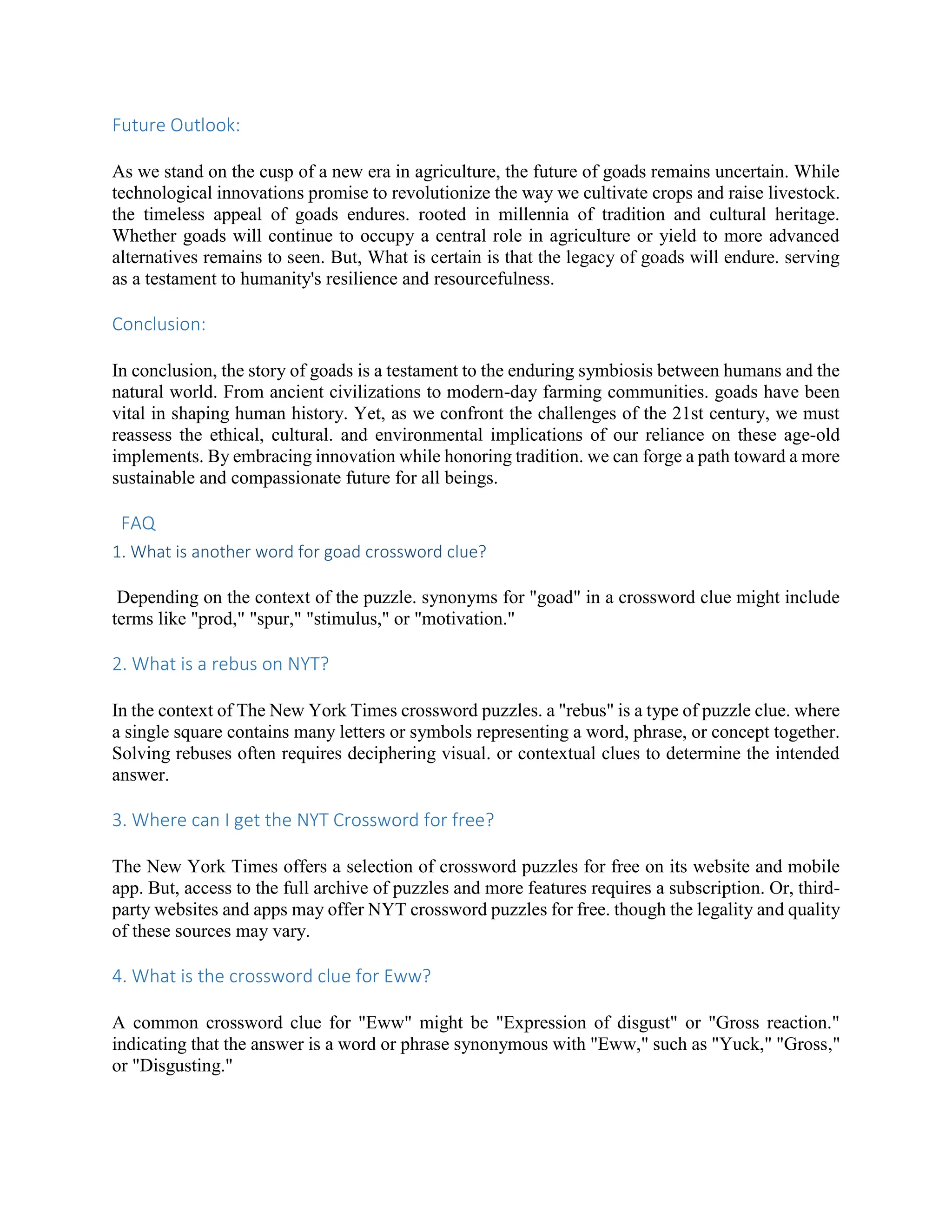 Future Outlook:
As we stand on the cusp of a new era in agriculture, the future of goads remains uncertain. While
technological innovations promise to revolutionize the way we cultivate crops and raise livestock.
the timeless appeal of goads endures. rooted in millennia of tradition and cultural heritage.
Whether goads will continue to occupy a central role in agriculture or yield to more advanced
alternatives remains to seen. But, What is certain is that the legacy of goads will endure. serving
as a testament to humanity's resilience and resourcefulness.
Conclusion:
In conclusion, the story of goads is a testament to the enduring symbiosis between humans and the
natural world. From ancient civilizations to modern-day farming communities. goads have been
vital in shaping human history. Yet, as we confront the challenges of the 21st century, we must
reassess the ethical, cultural. and environmental implications of our reliance on these age-old
implements. By embracing innovation while honoring tradition. we can forge a path toward a more
sustainable and compassionate future for all beings.
FAQ
1. What is another word for goad crossword clue?
Depending on the context of the puzzle. synonyms for "goad" in a crossword clue might include
terms like "prod," "spur," "stimulus," or "motivation."
2. What is a rebus on NYT?
In the context of The New York Times crossword puzzles. a "rebus" is a type of puzzle clue. where
a single square contains many letters or symbols representing a word, phrase, or concept together.
Solving rebuses often requires deciphering visual. or contextual clues to determine the intended
answer.
3. Where can I get the NYT Crossword for free?
The New York Times offers a selection of crossword puzzles for free on its website and mobile
app. But, access to the full archive of puzzles and more features requires a subscription. Or, third-
party websites and apps may offer NYT crossword puzzles for free. though the legality and quality
of these sources may vary.
4. What is the crossword clue for Eww?
A common crossword clue for "Eww" might be "Expression of disgust" or "Gross reaction."
indicating that the answer is a word or phrase synonymous with "Eww," such as "Yuck," "Gross,"
or "Disgusting."
 