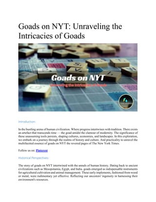 Goads on NYT: Unraveling the
Intricacies of Goads
Introduction:
In the bustling arena of human civilization. Where progress intertwines with tradition. There exists
an artefact that transcends time — the goad amidst the clamour of modernity. The significance of
these unassuming tools persists, shaping cultures, economies, and landscapes. In this exploration,
we embark on a journey through the realms of history and culture. And practicality to unravel the
multifaceted essence of goads on NYT the revered pages of The New York Times.
Follow us on: Pinterest
Historical Perspectives:
The story of goads on NYT intertwined with the annals of human history. Dating back to ancient
civilizations such as Mesopotamia, Egypt, and India. goads emerged as indispensable instruments
for agricultural cultivation and animal management. These early implements, fashioned from wood
or metal, were rudimentary yet effective. Reflecting our ancestors' ingenuity in harnessing their
environment's resources.
 