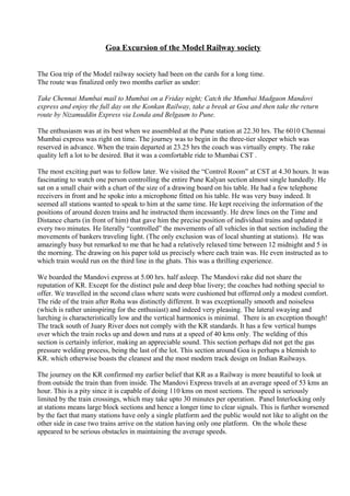 Goa Excursion of the Model Railway society
The Goa trip of the Model railway society had been on the cards for a long time.
The route was finalized only two months earlier as under:
Take Chennai Mumbai mail to Mumbai on a Friday night; Catch the Mumbai Madgaon Mandovi
express and enjoy the full day on the Konkan Railway, take a break at Goa and then take the return
route by Nizamuddin Express via Londa and Belgaum to Pune.
The enthusiasm was at its best when we assembled at the Pune station at 22.30 hrs. The 6010 Chennai
Mumbai express was right on time. The journey was to begin in the three-tier sleeper which was
reserved in advance. When the train departed at 23.25 hrs the coach was virtually empty. The rake
quality left a lot to be desired. But it was a comfortable ride to Mumbai CST .
The most exciting part was to follow later. We visited the “Control Room” at CST at 4.30 hours. It was
fascinating to watch one person controlling the entire Pune Kalyan section almost single handedly. He
sat on a small chair with a chart of the size of a drawing board on his table. He had a few telephone
receivers in front and he spoke into a microphone fitted on his table. He was very busy indeed. It
seemed all stations wanted to speak to him at the same time. He kept receiving the information of the
positions of around dozen trains and he instructed them incessantly. He drew lines on the Time and
Distance charts (in front of him) that gave him the precise position of individual trains and updated it
every two minutes. He literally “controlled” the movements of all vehicles in that section including the
movements of bankers traveling light. (The only exclusion was of local shunting at stations). He was
amazingly busy but remarked to me that he had a relatively relaxed time between 12 midnight and 5 in
the morning. The drawing on his paper told us precisely where each train was. He even instructed as to
which train would run on the third line in the ghats. This was a thrilling experience.
We boarded the Mandovi express at 5.00 hrs. half asleep. The Mandovi rake did not share the
reputation of KR. Except for the distinct pale and deep blue livery; the coaches had nothing special to
offer. We travelled in the second class where seats were cushioned but offerred only a modest comfort.
The ride of the train after Roha was distinctly different. It was exceptionally smooth and noiseless
(which is rather uninspiring for the enthusiast) and indeed very pleasing. The lateral swaying and
lurching is characteristically low and the vertical harmonics is minimal. There is an exception though!
The track south of Juary River does not comply with the KR standards. It has a few vertical humps
over which the train rocks up and down and runs at a speed of 40 kms only. The welding of this
section is certainly inferior, making an appreciable sound. This section perhaps did not get the gas
pressure welding process, being the last of the lot. This section around Goa is perhaps a blemish to
KR. which otherwise boasts the cleanest and the most modern track design on Indian Railways.
The journey on the KR confirmed my earlier belief that KR as a Railway is more beautiful to look at
from outside the train than from inside. The Mandovi Express travels at an average speed of 53 kms an
hour. This is a pity since it is capable of doing 110 kms on most sections. The speed is seriously
limited by the train crossings, which may take upto 30 minutes per operation. Panel Interlocking only
at stations means large block sections and hence a longer time to clear signals. This is further worsened
by the fact that many stations have only a single platform and the public would not like to alight on the
other side in case two trains arrive on the station having only one platform. On the whole these
appeared to be serious obstacles in maintaining the average speeds.
 
