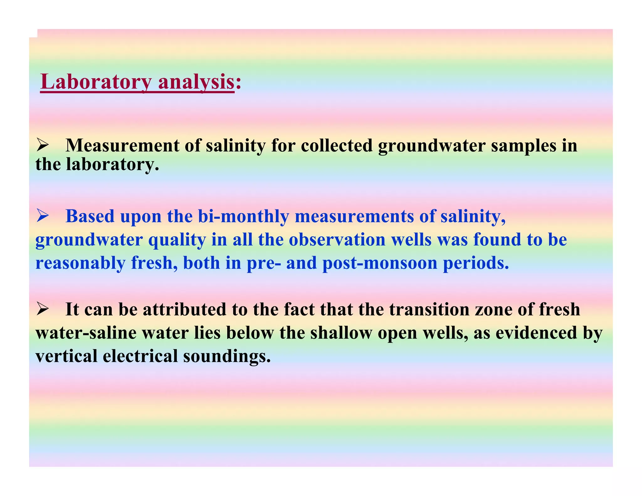Laboratory analysis:
Measurement of salinity for collected groundwater samples in
the laboratory.
Based upon the bi-monthly measurements of salinity,
groundwater quality in all the observation wells was found to be
reasonably fresh, both in pre- and post-monsoon periods.
It can be attributed to the fact that the transition zone of fresh
water-saline water lies below the shallow open wells, as evidenced by
vertical electrical soundings.
 