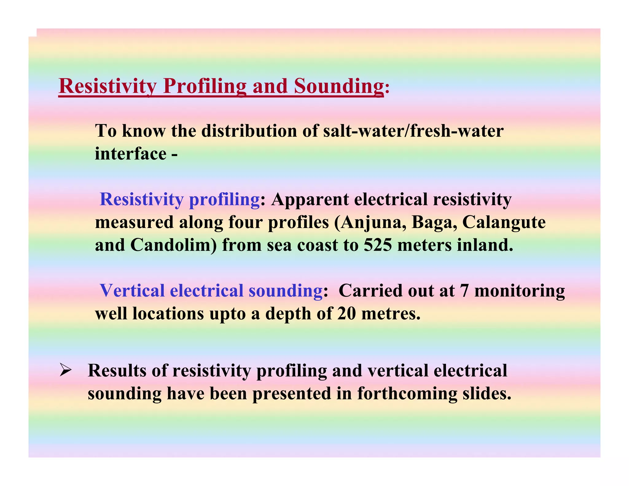 Resistivity Profiling and Sounding:
To know the distribution of salt-water/fresh-water
interface -
Resistivity profiling: Apparent electrical resistivity
measured along four profiles (Anjuna, Baga, Calangute
and Candolim) from sea coast to 525 meters inland.
Vertical electrical sounding: Carried out at 7 monitoring
well locations upto a depth of 20 metres.
Results of resistivity profiling and vertical electrical
sounding have been presented in forthcoming slides.
 
