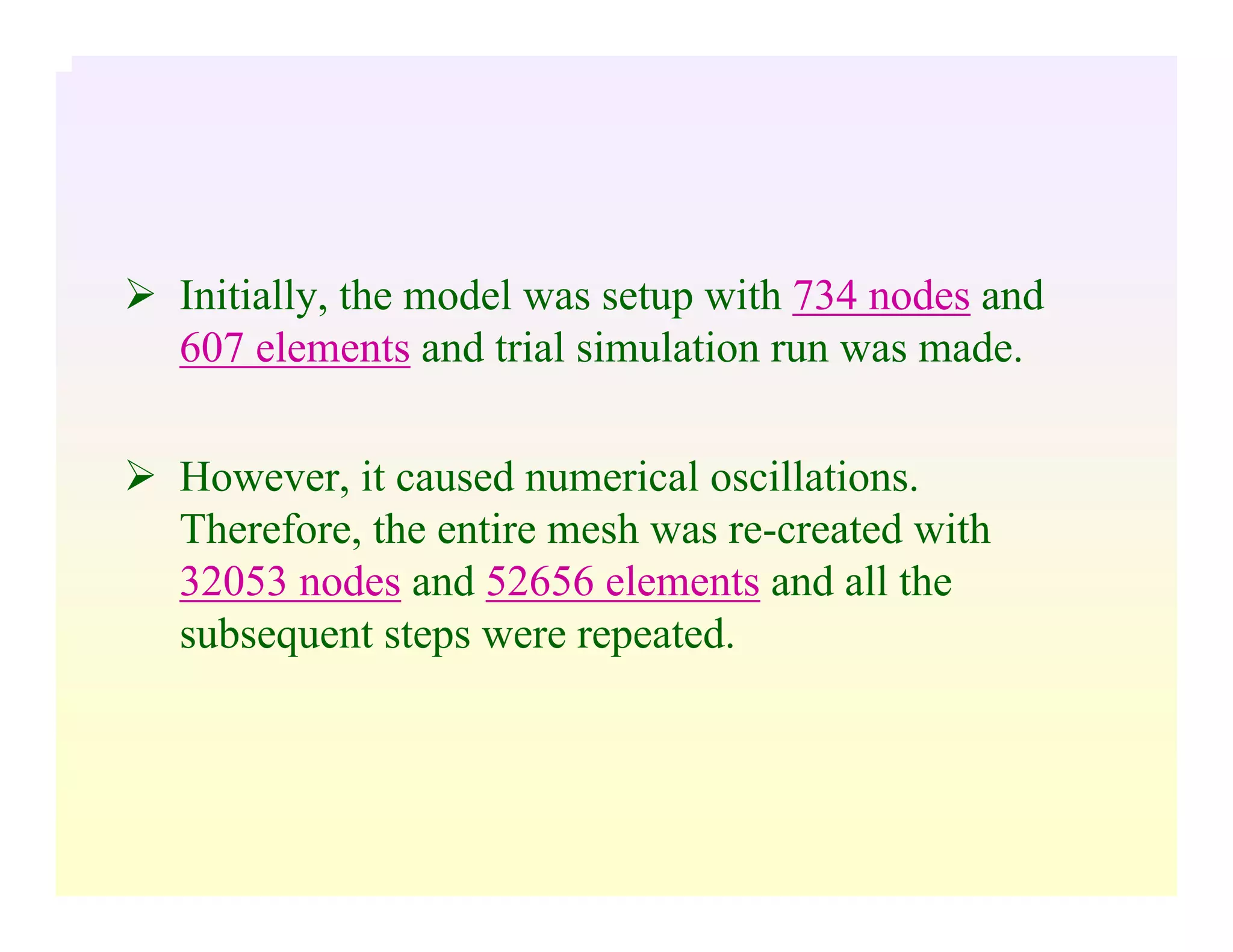 Initially, the model was setup with 734 nodes and
607 elements and trial simulation run was made.
However, it caused numerical oscillations.
Therefore, the entire mesh was re-created with
32053 nodes and 52656 elements and all the
subsequent steps were repeated.
 