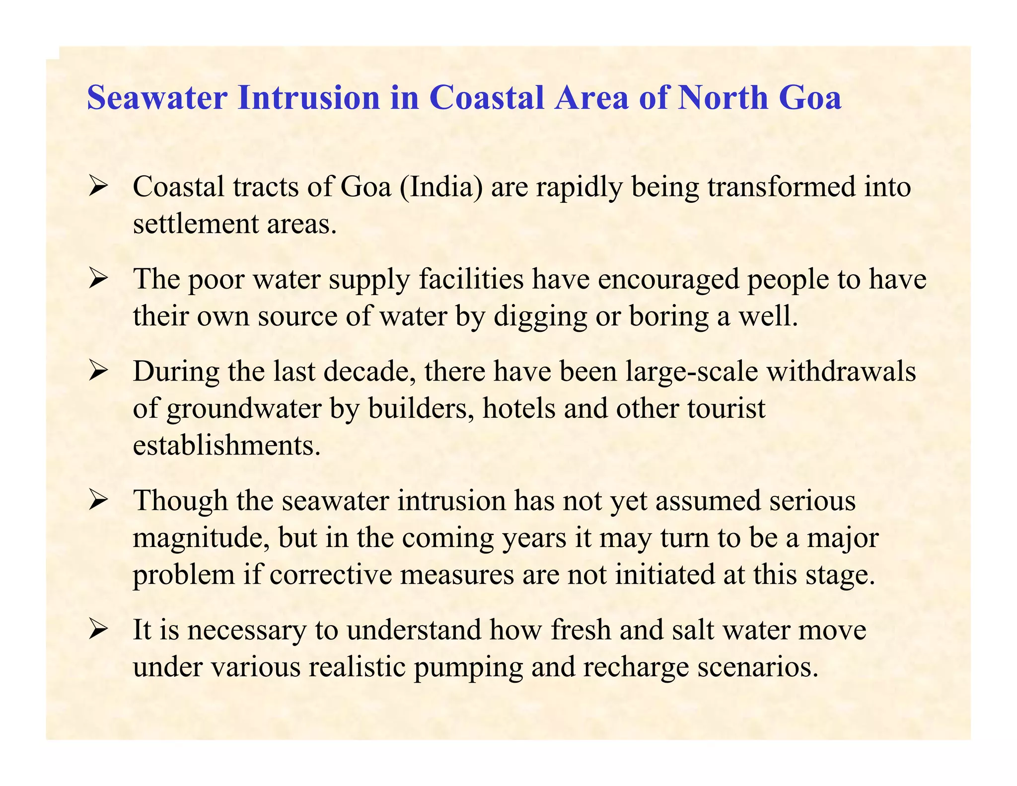Seawater Intrusion in Coastal Area of North Goa
Coastal tracts of Goa (India) are rapidly being transformed into
settlement areas.
The poor water supply facilities have encouraged people to have
their own source of water by digging or boring a well.
During the last decade, there have been large-scale withdrawals
of groundwater by builders, hotels and other tourist
establishments.
Though the seawater intrusion has not yet assumed serious
magnitude, but in the coming years it may turn to be a major
problem if corrective measures are not initiated at this stage.
It is necessary to understand how fresh and salt water move
under various realistic pumping and recharge scenarios.
 
