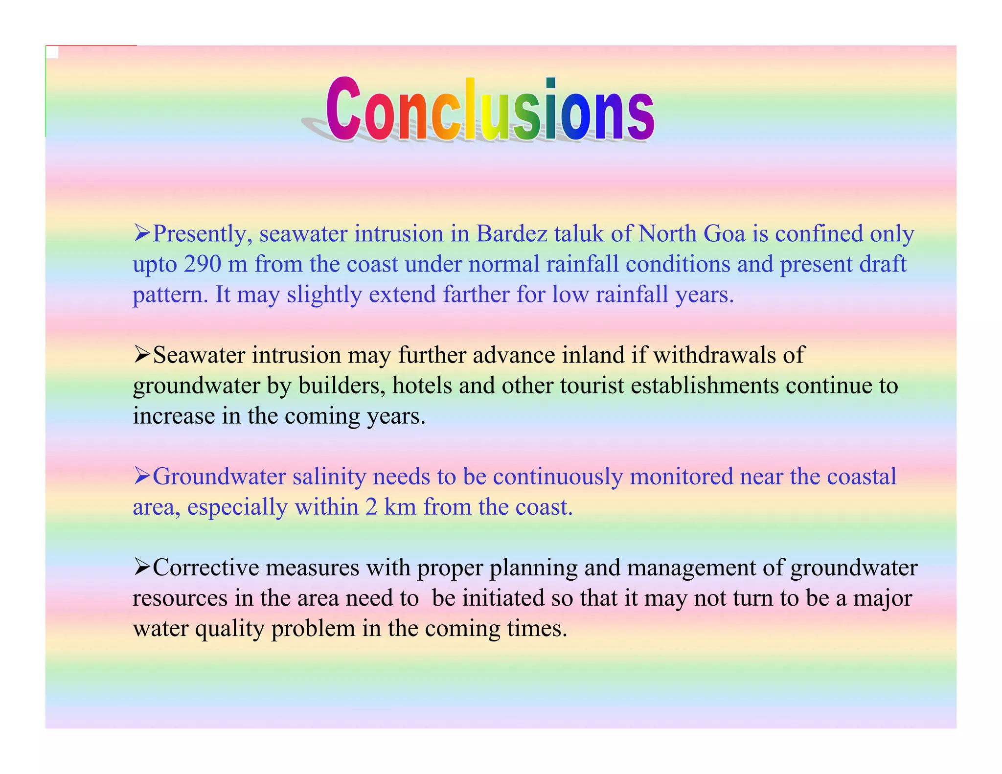 Presently, seawater intrusion in Bardez taluk of North Goa is confined only
upto 290 m from the coast under normal rainfall conditions and present draft
pattern. It may slightly extend farther for low rainfall years.
Seawater intrusion may further advance inland if withdrawals of
groundwater by builders, hotels and other tourist establishments continue to
increase in the coming years.
Groundwater salinity needs to be continuously monitored near the coastal
area, especially within 2 km from the coast.
Corrective measures with proper planning and management of groundwater
resources in the area need to be initiated so that it may not turn to be a major
water quality problem in the coming times.
 