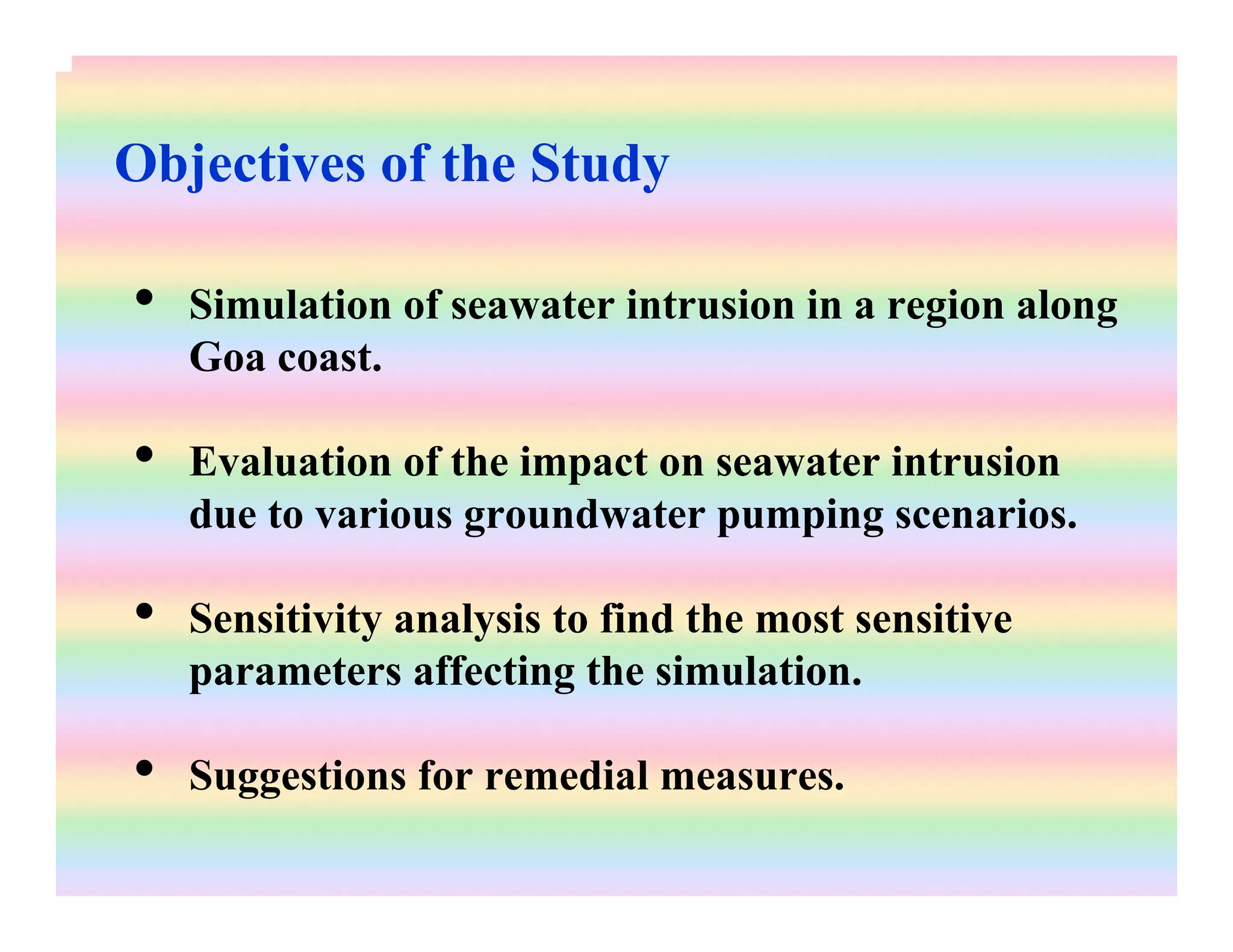 Objectives of the Study
• Simulation of seawater intrusion in a region along
Goa coast.
• Evaluation of the impact on seawater intrusion
due to various groundwater pumping scenarios.
• Sensitivity analysis to find the most sensitive
parameters affecting the simulation.
• Suggestions for remedial measures.
 