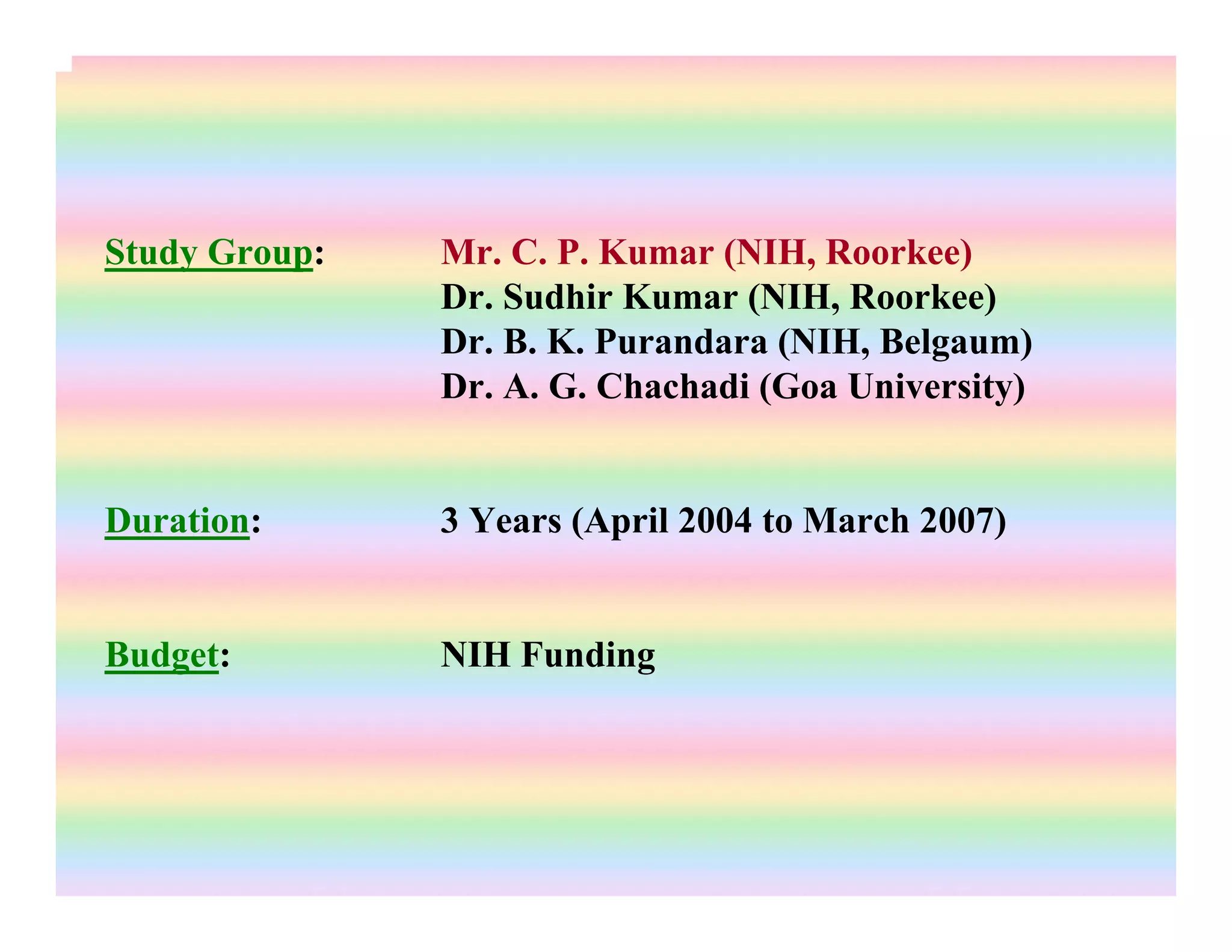 Study Group: Mr. C. P. Kumar (NIH, Roorkee)
Dr. Sudhir Kumar (NIH, Roorkee)
Dr. B. K. Purandara (NIH, Belgaum)
Dr. A. G. Chachadi (Goa University)
Duration: 3 Years (April 2004 to March 2007)
Budget: NIH Funding
 