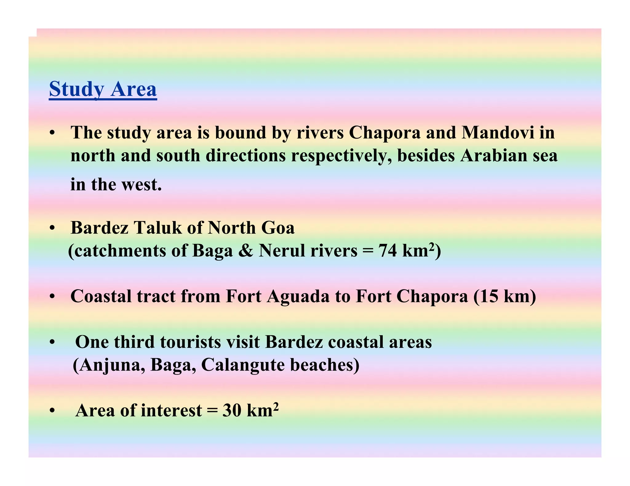 Study Area
• The study area is bound by rivers Chapora and Mandovi in
north and south directions respectively, besides Arabian sea
in the west.
• Bardez Taluk of North Goa
(catchments of Baga & Nerul rivers = 74 km2)
• Coastal tract from Fort Aguada to Fort Chapora (15 km)
• One third tourists visit Bardez coastal areas
(Anjuna, Baga, Calangute beaches)
• Area of interest = 30 km2
 