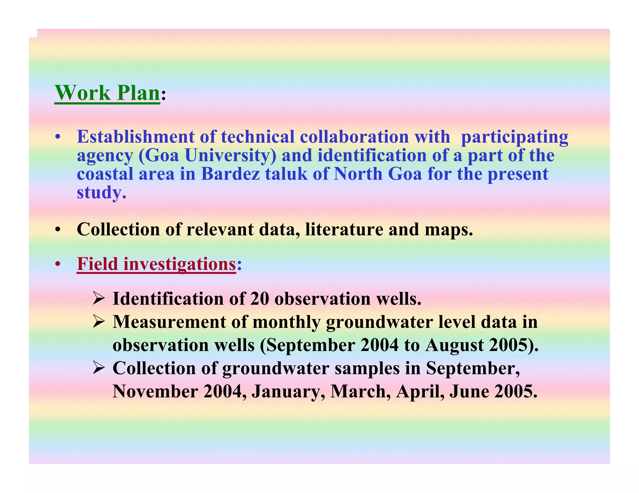 Work Plan:
• Establishment of technical collaboration with participating
agency (Goa University) and identification of a part of the
coastal area in Bardez taluk of North Goa for the present
study.
• Collection of relevant data, literature and maps.
• Field investigations:
Identification of 20 observation wells.
Measurement of monthly groundwater level data in
observation wells (September 2004 to August 2005).
Collection of groundwater samples in September,
November 2004, January, March, April, June 2005.
 