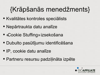 {Krāpšanās menedžments} Kvalitātes kontroles speciālists Nepārtraukta datu analīze «Cookie Stuffing» izsekošana Dubulto pasūtījumu identificēšana IP, cookie datu analīze Partneru resursu padziļināta izpēte 