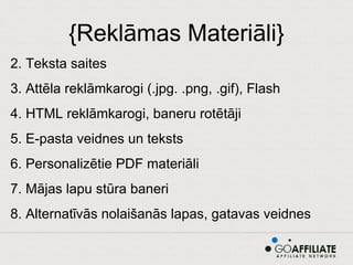{Reklāmas Materiāli} Teksta saites Attēla reklāmkarogi (.jpg. .png, .gif), Flash HTML reklāmkarogi, baneru rotētāji E-pasta veidnes un teksts Personalizētie PDF materiāli Mājas lapu stūra baneri Alternatīvās nolaišanās lapas, gatavas veidnes 