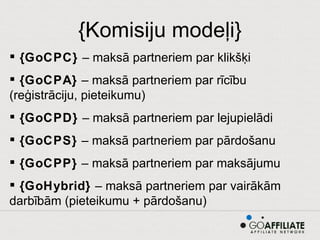 {Komisiju modeļi} {GoCPC}  – maksā partneriem par klikšķi {GoCPA}  – maksā partneriem par rīcību (reģistrāciju, pieteikumu) {GoCPD}  – maksā partneriem par lejupielādi {GoCPS}  – maksā partneriem par pārdošanu {GoCPP}  – maksā partneriem par maksājumu {GoHybrid}  – maksā partneriem par vairākām darbībām (pieteikumu + pārdošanu) 