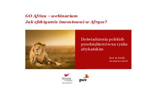 GO Africa – webinarium
Jak efektywnie inwestować w Afryce?
Doświadczenia polskich
przedsiębiorców na rynku
afrykańskim
PwC & PAIIZ
22 marzec 2016
 