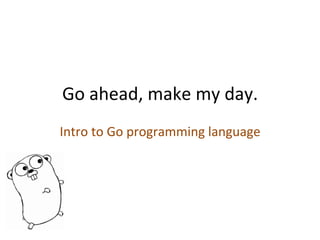 Go	
  ahead,	
  make	
  my	
  day.	
  
Intro	
  to	
  Go	
  programming	
  language	
  

 