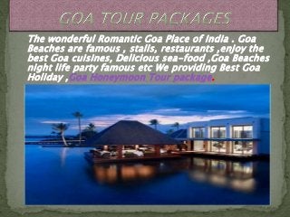 The wonderful Romantic Goa Place of India . Goa
Beaches are famous , stalls, restaurants ,enjoy the
best Goa cuisines, Delicious sea-food ,Goa Beaches
night life party famous etc We providing Best Goa
Holiday ,Goa Honeymoon Tour package.
 