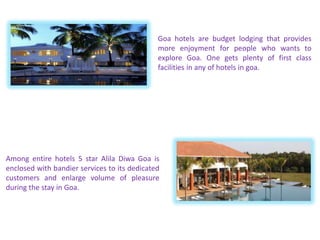 Goa hotels are budget lodging that provides
more enjoyment for people who wants to
explore Goa. One gets plenty of first class
facilities in any of hotels in goa.
Among entire hotels 5 star Alila Diwa Goa is
enclosed with bandier services to its dedicated
customers and enlarge volume of pleasure
during the stay in Goa.
 