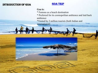 Introduction of Goa                  Goa Trip

                      Goa is:
                      * Famous as a beach destination
                      * Preferred for its cosmopolitan ambience and laid back
                      ambience
                      *Visited by 2 million tourists (both Indian and
                      international)
 