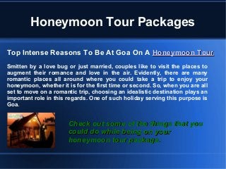 Honeymoon Tour Packages
Top Intense Reasons To Be At Goa On A Honeymoon TourHoneymoon Tour
Smitten by a love bug or just married, couples like to visit the places to
augment their romance and love in the air. Evidently, there are many
romantic places all around where you could take a trip to enjoy your
honeymoon, whether it is for the first time or second. So, when you are all
set to move on a romantic trip, choosing an idealistic destination plays an
important role in this regards. One of such holiday serving this purpose is
Goa.
Check out some of the things that youCheck out some of the things that you
could do while being on yourcould do while being on your
honeymoon tour package.honeymoon tour package.
 