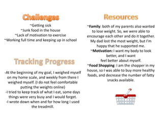 ResourcesChallenges~Getting sick~Junk food in the house~Lack of motivation to exercise~Working full time and keeping up in school~Family: both of my parents also wanted to lose weight. So, we were able to encourage each other and do it together. My dad lost the most weight, but I’m happy that he supported me.~Motivation: I want my body to look better, and I want feel better about myself.~Food Shopping: I am the shopper in my house, so I was able to buy more healthy foods, and decrease the number of fatty snacks available.Tracking Progress-At the beginning of my goal, I weighed myself on my home scale, and weekly from there I weighed myself. (I do not feel comfortable putting the weights online)-I tried to keep track of what I eat, some days things were very busy and I would forget.-I wrote down when and for how long I used the treadmill.