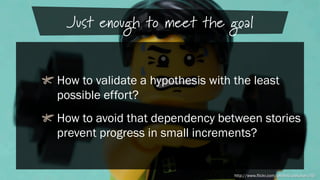 Just enough to meet the goal
!  How to validate a hypothesis with the least
possible effort?
!  How to avoid that dependency between stories
prevent progress in small increments?

http://www.flickr.com/photos/pasukaru76/

 