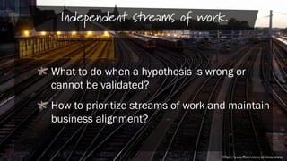 Independent streams of work
What to do when a hypothesis is wrong or
cannot be validated?
How to prioritize streams of work and maintain
business alignment?

http://www.flickr.com/photos/elsie/

 