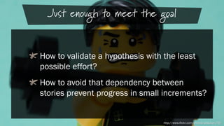 Just enough to meet the goal
How to validate a hypothesis with the least
possible effort?
How to avoid that dependency between
stories prevent progress in small increments?

http://www.flickr.com/photos/pasukaru76/

 