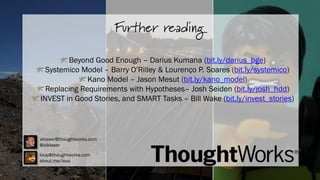 Recaptulando...

Further reading

Beyond Good Enough – Darius Kumana (bit.ly/darius_bge)
Systemico Model – Barry O’Rilley & Lourenço P. Soares (bit.ly/systemico)
Kano Model – Jason Mesut (bit.ly/kano_model)
Replacing Requirements with Hypotheses– Josh Seiden (bit.ly/josh_hdd)
INVEST in Good Stories, and SMART Tasks – Bill Wake (bit.ly/invest_stories)

aklaser@thoughtworks.com
@alklaser
lous@thoughtworks.com
about.me/lous

 