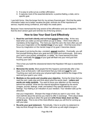 Page 10 of 14
3. It is easy to write out as a written affirmation.
4. It captures most of the essential elements: a positive feeling, a date, and a
specific goal.
I use both forms. I like the longer form for my primary financial goal. I find that the extra
information helps me to better visualize the goal, reminds me of the importance of
service, inspires strong confidence, and helps me create plans.
Because I have memorized the long version of the affirmation and use it regularly, I find
that the short version goal card reminds me of the long version.
How to Use Your Goal Card Effectively
1. Read the card both silently and out loud several times a day. At the very
least when you wake up and just before you go to sleep. I think more often is
mandatory at the beginning. The more you read the card, the more often you will
focus your imagination on the mental image of your goal. I find that every time I
focus my imagination on the mental image of my goal, it becomes clearer.
But space it out during the day—constant, spaced repetition. Eventually, you will
find yourself thinking about your goal and your goal card continuously. And carry
your card in your pocket, pocketbook, or wallet. As I have learned from Bob
Proctor, eventually the image of your goal will flash into your mind just from
touching your card.
This is how you build the obsessional desire that Napoleon Hill says is essential to
success.
2. Memorize the words. Most people find this happens automatically after a few
days. Even at that point, I still recommend that you hold and read the card.
Touching your card and using your physical sight helps reinforce the image of the
card and your goal in your mind.
3. Meditate on the words and visualize your objective. During the times that you
read the card, really stop and think about what the words mean. Letters and
words are really symbols. You want to focus your attention on the meaning
behind the symbols. What are the internal sensations triggered by the words
(images, sounds, feelings, smell, and tastes)? Pay special attention to your
feelings. Your feeling is an indication of your vibration. Your vibration sets up the
attraction.
Use your imagination. Sharpen the image of what you want in your mind. Get
more definite about the service you intend to offer in exchange. Think about ideas
of how you are going to attain the goal and write those ideas down as they
come to you. This is one of the most effective ways you will find for coming up
with your plan.
4. Re-write your goal statement. Periodically, I like to re-write my statement to
help me think through the words. Often I will come up with slight changes in
 