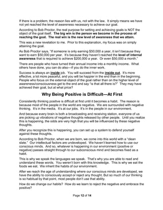 Page 12 of 14
If there is a problem, the reason lies with us, not with the law. It simply means we have
not yet reached the level of awareness necessary to achieve our goal.
According to Bob Proctor, the real purpose for setting and achieving goals is NOT the
object of the goal itself. The big win is the person we become in the process of
reaching the goal. The real win is the new level of awareness that we attain.
This was a new revelation to me. Prior to this explanation, my focus was on simply
attaining the goal.
As Bob Proctor says, “If someone is only earning $50,000 a year, it isn’t because they
want to earn $50,000 per year. It’s because they haven’t reached the level of internal
awareness that is required to achieve $200,000 a year. Or even $50,000 a month.”
There are people who have turned their annual income into a monthly income. What
others have done, you can do also—if you do the inner work.
Success is always an inside job. You will succeed from the inside out. It’s more
effective, a lot more peaceful, and you will be happier in the end than in the beginning.
People who focus on the external object of the goal rather than on the higher level of
awareness/consciousness get to the end and say “is that all there is?” They may have
achieved their goal, but at what price?
Why Being Positive is Difficult—At First
Consistently thinking positive is difficult at first until it becomes a habit. The reason is
because most of the people in the world are negative. We are surrounded with negative
thinking. It’s in the media. It’s at our jobs. It’s in the people in our environment.
And because every brain is both a broadcasting and receiving station, everyone of us
are picking up vibrations of negative thoughts released by other people. Until you realize
this is happening, the odds are very high that you will be influenced by these negative
thoughts.
After you recognize this is happening, you can set up a system to defend yourself
against these thoughts.
According to Bob Proctor, when we are born, we come into this world with a “clean
slate.” Our intellectual factors are undeveloped. We haven’t learned how to use our
conscious minds. And so, whatever is happening in our environment (positive or
negative) passes straight through to our subconscious mind and becomes fixed as a
habit.
This is why we speak the languages we speak. That’s why you are able to read and
understand these words. You weren’t born with this knowledge. This is why we eat the
foods we eat. We inherit the habits of our environment.
After we reach the age of understanding where our conscious minds are developed, we
have the ability to consciously accept or reject any thought. But so much of our thinking
is so habitual by that point, most people don’t use that ability.
How do we change our habits? How do we learn to reject the negative and embrace the
positive?
 
