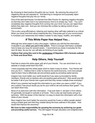 Page 13 of 14
By choosing to feed positive thoughts into our minds. By reducing the amount of
negativity that we are exposed to. And learning to recognize and purposely reject
negative thoughts that pop into our minds.
One of the best techniques I’ve learned from Bob Proctor for rejecting negative thoughts
so that they don’t take root in my subconscious mind is to simply say “next.” You can’t
completely stop negative thoughts from coming into your mind, but you can reject them
before they take root. And you can minimize the number by taking control of your
environment.
This is why using affirmations, listening and reading other self-help material is so critical.
When you study and think about material like this, it becomes part of your environment.
It increases your awareness and makes it easier to stay happy, healthy, and wealthy.
If This White Paper Has Helped You…
Although this white paper is only a few pages, I believe you will find the information
invaluable to you when you put it into action. There is enough information available
here to keep you busy for several weeks. I recommend you study it everyday for the
next 30 days. As you do, you will also be thinking of your goals.
I believe that using this card is the centerpiece of Napoleon Hill’s formula outlined
in Think and Grow Rich.
Help Others, Help Yourself
Feel free to share this white paper with all of your friends. You can send them to my
website or simply email them this PDF.
I have purposely kept this white paper short to make it easy to share. Your friends will
love you for it. I believe that in order to improve the world economy, a lot more people
need to learn how to effectively set and achieve goals by providing useful service.
Imagine how much better your world would be if you were surrounded by family
members, friends and co-workers who are positive goal achievers? How would your life
be better if all of your friends had a goal card that they review multiple times everyday?
What if your parents had taught this information to you when you were a child? If you
are a parent, how proud would you be for your child to set and achieve their goals? You
can teach them how.
None of us were born with this information. If we ever learn it, we learn it from others.
It’s generally not taught in schools or at home. This is why we read books and go to
seminars. With the power of the internet, it is easy to share this information with a few
clicks of your mouse.
Now imagine how much better the economy would be if even a million people started
using a simple goal card that they created along the lines outlined in this paper. How
would that improve the economy?
We have to take responsibility for growing the economy by achieving our goals
and providing useful service. This will happen through education and enlightenment,
 
