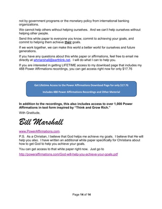 Page 14 of 14
Get Lifetime Access to the Power Affirmations Download Page for only $17.76
Includes 488 Power Affirmations Recordings and Other Material
not by government programs or the monetary policy from international banking
organizations.
We cannot help others without helping ourselves. And we can’t help ourselves without
helping other people.
Send this white paper to everyone you know, commit to achieving your goals, and
commit to helping them achieve their goals.
If we work together, we can make this world a better world for ourselves and future
generations.
If you have any questions about this white paper or affirmations, feel free to email me
directly at whmarshall@earthlink.net. I will do what I can to help you.
If you are interested in getting LIFETIME access to my download page that includes my
488 Power Affirmations recordings, you can get access right now for only $17.76
In addition to the recordings, this also includes access to over 1,000 Power
Affirmations in text form inspired by “Think and Grow Rich.”
With Gratitude,
Bill Marshall
www.PowerAffirmations.com.
P.S. As a Christian, I believe that God helps me achieve my goals. I believe that He will
help you also. I have written an additional white paper specifically for Christians about
how to get God to help you achieve your goals.
You can get access to that white paper right now. Just go to
http://poweraffirmations.com/God-will-help-you-achieve-your-goals.pdf
 