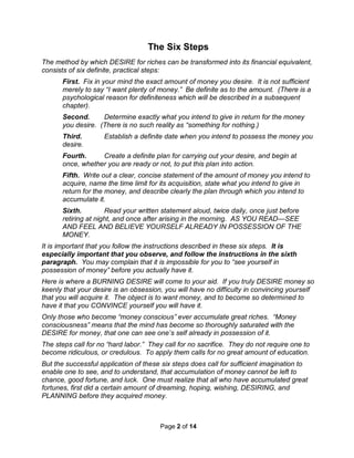Page 2 of 14
The Six Steps
The method by which DESIRE for riches can be transformed into its financial equivalent,
consists of six definite, practical steps:
First. Fix in your mind the exact amount of money you desire. It is not sufficient
merely to say “I want plenty of money.” Be definite as to the amount. (There is a
psychological reason for definiteness which will be described in a subsequent
chapter).
Second. Determine exactly what you intend to give in return for the money
you desire. (There is no such reality as “something for nothing.)
Third. Establish a definite date when you intend to possess the money you
desire.
Fourth. Create a definite plan for carrying out your desire, and begin at
once, whether you are ready or not, to put this plan into action.
Fifth. Write out a clear, concise statement of the amount of money you intend to
acquire, name the time limit for its acquisition, state what you intend to give in
return for the money, and describe clearly the plan through which you intend to
accumulate it.
Sixth. Read your written statement aloud, twice daily, once just before
retiring at night, and once after arising in the morning. AS YOU READ—SEE
AND FEEL AND BELIEVE YOURSELF ALREADY IN POSSESSION OF THE
MONEY.
It is important that you follow the instructions described in these six steps. It is
especially important that you observe, and follow the instructions in the sixth
paragraph. You may complain that it is impossible for you to “see yourself in
possession of money” before you actually have it.
Here is where a BURNING DESIRE will come to your aid. If you truly DESIRE money so
keenly that your desire is an obsession, you will have no difficulty in convincing yourself
that you will acquire it. The object is to want money, and to become so determined to
have it that you CONVINCE yourself you will have it.
Only those who become “money conscious” ever accumulate great riches. “Money
consciousness” means that the mind has become so thoroughly saturated with the
DESIRE for money, that one can see one’s self already in possession of it.
The steps call for no “hard labor.” They call for no sacrifice. They do not require one to
become ridiculous, or credulous. To apply them calls for no great amount of education.
But the successful application of these six steps does call for sufficient imagination to
enable one to see, and to understand, that accumulation of money cannot be left to
chance, good fortune, and luck. One must realize that all who have accumulated great
fortunes, first did a certain amount of dreaming, hoping, wishing, DESIRING, and
PLANNING before they acquired money.
 