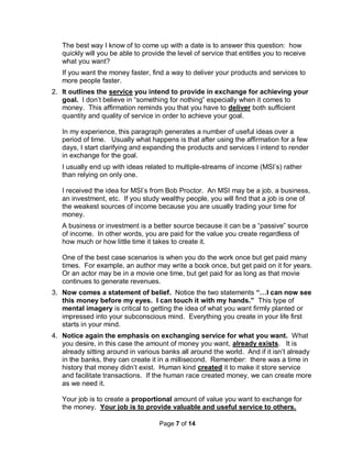 Page 7 of 14
The best way I know of to come up with a date is to answer this question: how
quickly will you be able to provide the level of service that entitles you to receive
what you want?
If you want the money faster, find a way to deliver your products and services to
more people faster.
2. It outlines the service you intend to provide in exchange for achieving your
goal. I don’t believe in “something for nothing” especially when it comes to
money. This affirmation reminds you that you have to deliver both sufficient
quantity and quality of service in order to achieve your goal.
In my experience, this paragraph generates a number of useful ideas over a
period of time. Usually what happens is that after using the affirmation for a few
days, I start clarifying and expanding the products and services I intend to render
in exchange for the goal.
I usually end up with ideas related to multiple-streams of income (MSI’s) rather
than relying on only one.
I received the idea for MSI’s from Bob Proctor. An MSI may be a job, a business,
an investment, etc. If you study wealthy people, you will find that a job is one of
the weakest sources of income because you are usually trading your time for
money.
A business or investment is a better source because it can be a “passive” source
of income. In other words, you are paid for the value you create regardless of
how much or how little time it takes to create it.
One of the best case scenarios is when you do the work once but get paid many
times. For example, an author may write a book once, but get paid on it for years.
Or an actor may be in a movie one time, but get paid for as long as that movie
continues to generate revenues.
3. Now comes a statement of belief. Notice the two statements “…I can now see
this money before my eyes. I can touch it with my hands.” This type of
mental imagery is critical to getting the idea of what you want firmly planted or
impressed into your subconscious mind. Everything you create in your life first
starts in your mind.
4. Notice again the emphasis on exchanging service for what you want. What
you desire, in this case the amount of money you want, already exists. It is
already sitting around in various banks all around the world. And if it isn’t already
in the banks, they can create it in a millisecond. Remember: there was a time in
history that money didn’t exist. Human kind created it to make it store service
and facilitate transactions. If the human race created money, we can create more
as we need it.
Your job is to create a proportional amount of value you want to exchange for
the money. Your job is to provide valuable and useful service to others.
 