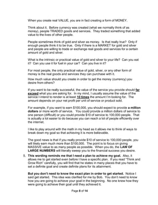 Page 8 of 14
When you create real VALUE, you are in fact creating a form of MONEY.
Think about it. Before currency was created (what we normally think of as
money), people TRADED goods and services. They traded something that added
value to the lives of other people.
People sometimes think of gold and silver as money. Is that really true? Only if
enough people think it to be true. Only if there is a MARKET for gold and silver
and people are willing to trade or exchange real goods and services for a certain
amount of gold and silver.
What is the intrinsic or practical value of gold and silver to your life? Can you eat
it? Can you use it for fuel in your car? Can you live in it?
For most people, the only practical value of gold, silver, or any other form of
money is the real goods and services they can purchase with it.
How much value should you create in order to get the money (currency) you
desire from others?
If you want to be really successful, the value of the service you provide should far
exceed what you are asking for. In my mind, I usually assume the value of the
service I intend to render is at least 10 times the amount I’m looking for. The
amount depends on your net profit per unit of service or product sold.
For example, if you want to earn $100,000, you should expect to provide a million
dollars or more worth of service. You could provide a million dollars of service to
one person (difficult) or you could provide $10 of service to 100,000 people. That
is actually a lot easier to do because you can reach a lot of people efficiently over
the internet.
I like to play around with the math in my head as it allows me to think of ways to
break down my goal so that achieving it is more believable.
The good news is that if you really provide $10 of service to 100,000 people, you
will likely earn much more than $100,000. The point is to focus on giving
MASSIVE value to as many people as possible. When you do, the LAW OF
LARGE NUMBERS will literally sweep you to the financial success you desire.
5. This wording reminds me that I need a plan to achieve my goal. Also, it
allows me to get started even before I have a specific plan. If you read “Think and
Grow Rich” carefully, you will find that he states in many places that you have to
set a definite goal and create definite plans for its attainment.
But you don’t need to know the exact plan in order to get started. Notice I
said get started. This idea was clarified for me by Bob. You don’t need to know
how you are going to achieve your goal in the beginning. No one knew how they
were going to achieve their goal until they achieved it.
 