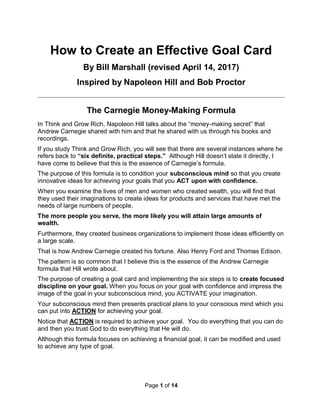 Page 1 of 14
How to Create an Effective Goal Card
By Bill Marshall (revised April 14, 2017)
Inspired by Napoleon Hill and Bob Proctor
The Carnegie Money-Making Formula
In Think and Grow Rich, Napoleon Hill talks about the “money-making secret” that
Andrew Carnegie shared with him and that he shared with us through his books and
recordings.
If you study Think and Grow Rich, you will see that there are several instances where he
refers back to “six definite, practical steps.” Although Hill doesn’t state it directly, I
have come to believe that this is the essence of Carnegie’s formula.
The purpose of this formula is to condition your subconscious mind so that you create
innovative ideas for achieving your goals that you ACT upon with confidence.
When you examine the lives of men and women who created wealth, you will find that
they used their imaginations to create ideas for products and services that have met the
needs of large numbers of people.
The more people you serve, the more likely you will attain large amounts of
wealth.
Furthermore, they created business organizations to implement those ideas efficiently on
a large scale.
That is how Andrew Carnegie created his fortune. Also Henry Ford and Thomas Edison.
The pattern is so common that I believe this is the essence of the Andrew Carnegie
formula that Hill wrote about.
The purpose of creating a goal card and implementing the six steps is to create focused
discipline on your goal. When you focus on your goal with confidence and impress the
image of the goal in your subconscious mind, you ACTIVATE your imagination.
Your subconscious mind then presents practical plans to your conscious mind which you
can put into ACTION for achieving your goal.
Notice that ACTION is required to achieve your goal. You do everything that you can do
and then you trust God to do everything that He will do.
Although this formula focuses on achieving a financial goal, it can be modified and used
to achieve any type of goal.
 