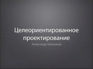 Целеориентированное
  проектирование
     Александр Шевляков
 