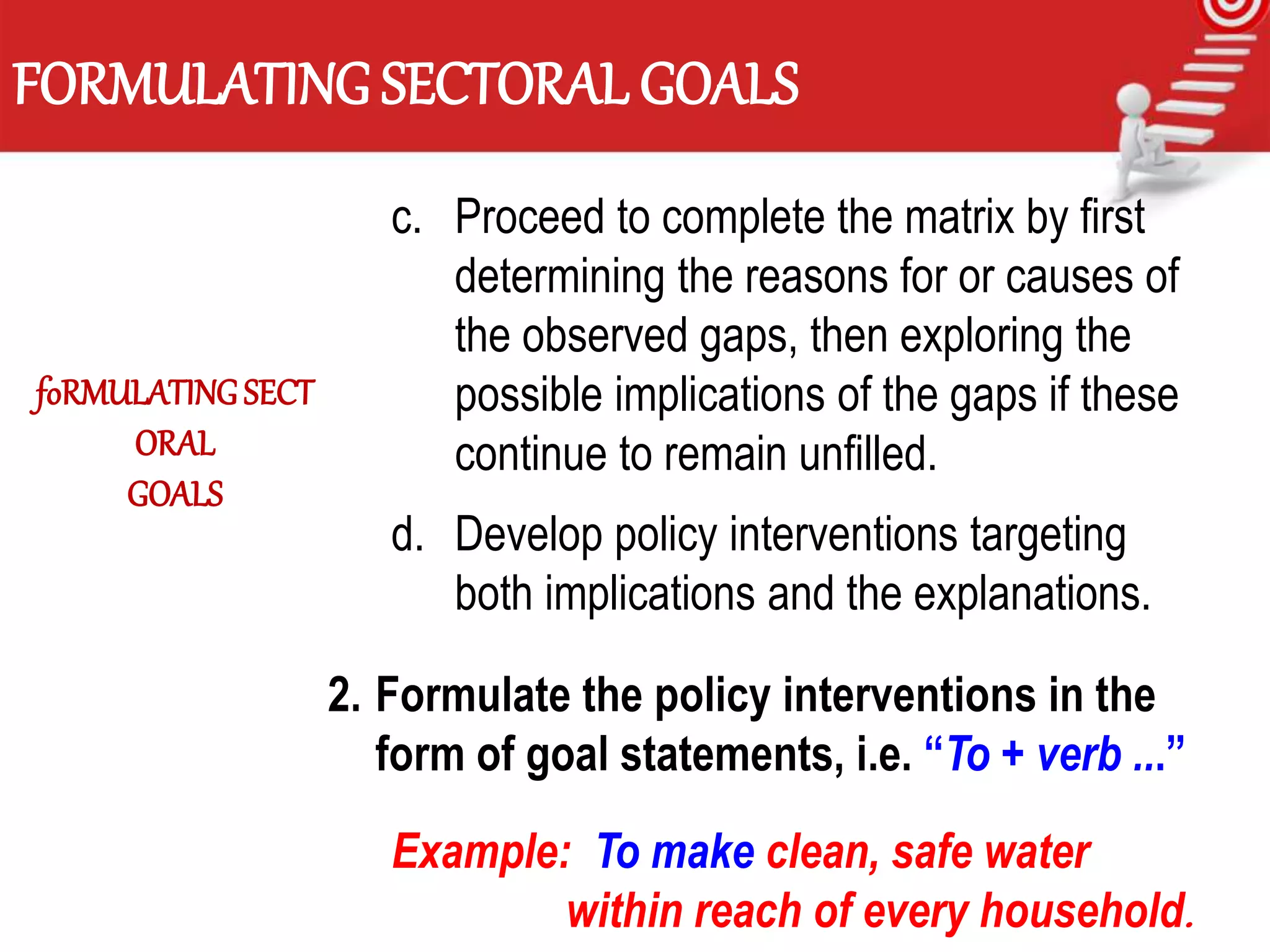 FORMULATING SECTORAL GOALS
c. Proceed to complete the matrix by first
determining the reasons for or causes of
the observed gaps, then exploring the
possible implications of the gaps if these
continue to remain unfilled.
d. Develop policy interventions targeting
both implications and the explanations.
2. Formulate the policy interventions in the
form of goal statements, i.e. “To + verb ...”
Example: To make clean, safe water
within reach of every household.
foRMULATINGSECT
ORAL
GOALS
 