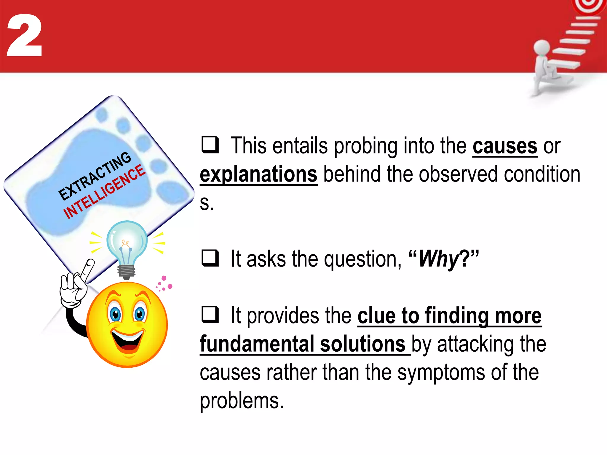  This entails probing into the causes or
explanations behind the observed condition
s.
 It asks the question, “Why?”
 It provides the clue to finding more
fundamental solutions by attacking the
causes rather than the symptoms of the
problems.
2
 