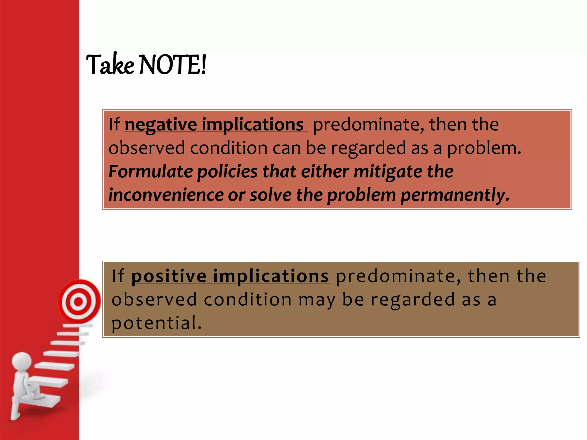 Take NOTE!
If positive implications predominate, then the
observed condition may be regarded as a
potential.
If negative implications predominate, then the
observed condition can be regarded as a problem.
Formulate policies that either mitigate the
inconvenience or solve the problem permanently.
 