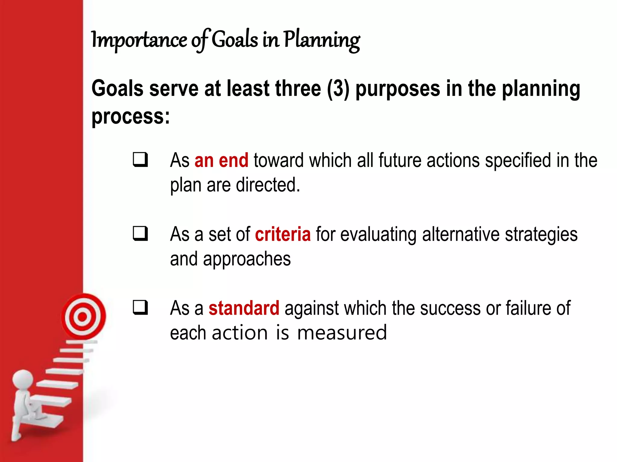 Importance of Goals in Planning
 As an end toward which all future actions specified in the
plan are directed.
 As a set of criteria for evaluating alternative strategies
and approaches
 As a standard against which the success or failure of
each action is measured
Goals serve at least three (3) purposes in the planning
process:
 