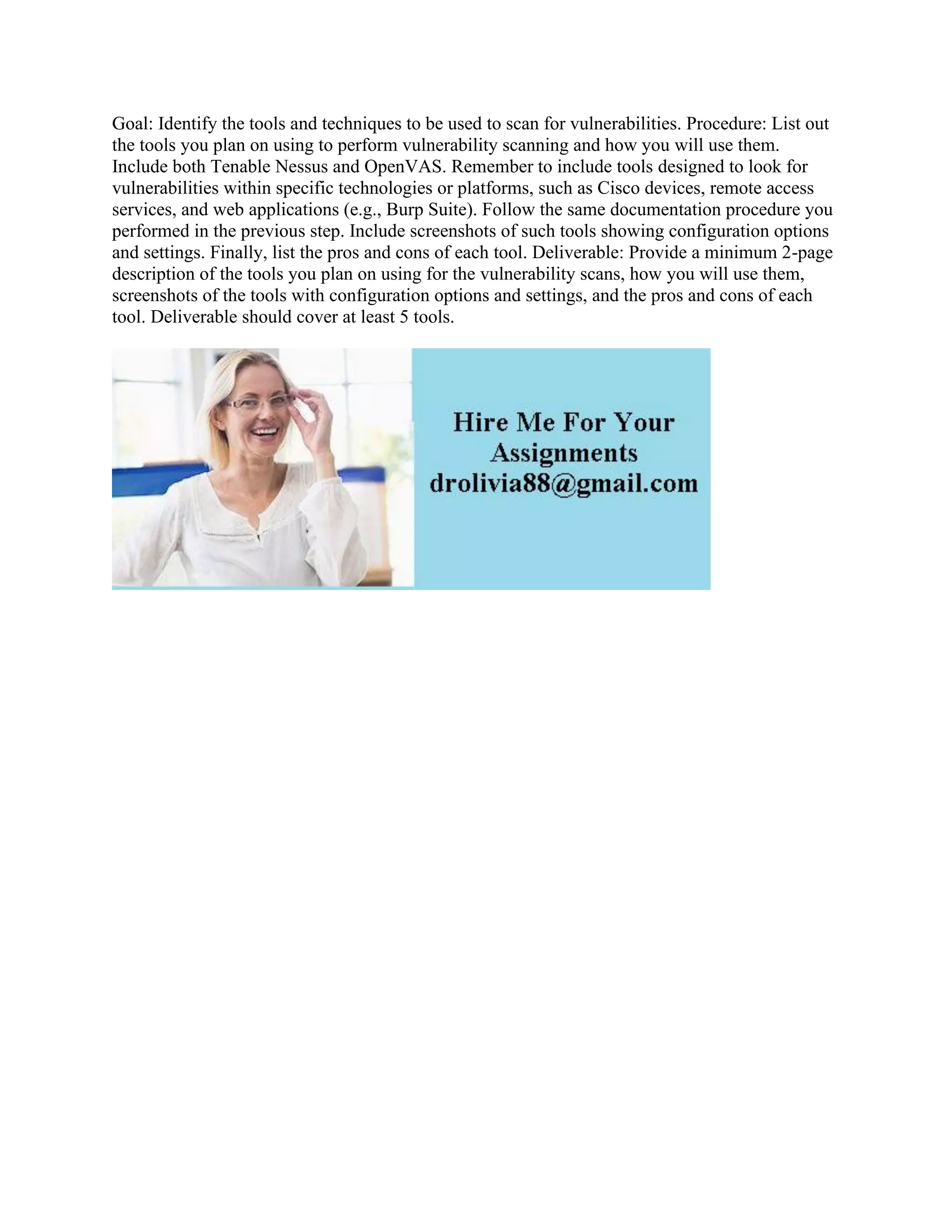 Goal: Identify the tools and techniques to be used to scan for vulnerabilities. Procedure: List out
the tools you plan on using to perform vulnerability scanning and how you will use them.
Include both Tenable Nessus and OpenVAS. Remember to include tools designed to look for
vulnerabilities within specific technologies or platforms, such as Cisco devices, remote access
services, and web applications (e.g., Burp Suite). Follow the same documentation procedure you
performed in the previous step. Include screenshots of such tools showing configuration options
and settings. Finally, list the pros and cons of each tool. Deliverable: Provide a minimum 2-page
description of the tools you plan on using for the vulnerability scans, how you will use them,
screenshots of the tools with configuration options and settings, and the pros and cons of each
tool. Deliverable should cover at least 5 tools.
 