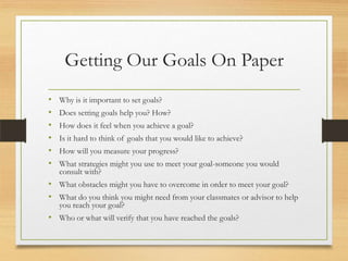 Getting Our Goals On Paper
• Why is it important to set goals?
• Does setting goals help you? How?
• How does it feel when you achieve a goal?
• Is it hard to think of goals that you would like to achieve?
• How will you measure your progress?
• What strategies might you use to meet your goal-someone you would
consult with?
• What obstacles might you have to overcome in order to meet your goal?
• What do you think you might need from your classmates or advisor to help
you reach your goal?
• Who or what will verify that you have reached the goals?
 