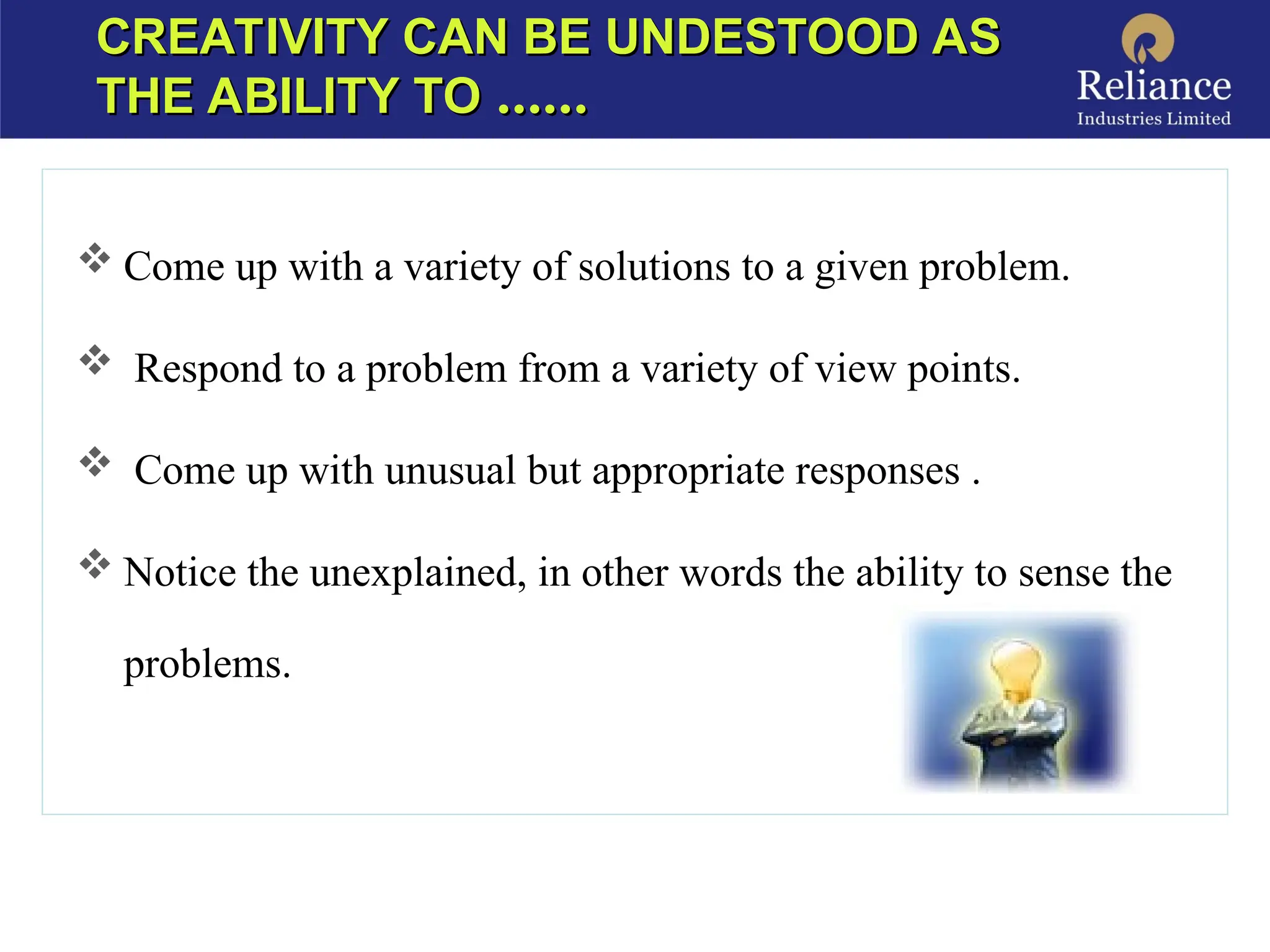 CREATIVITY CAN BE UNDESTOOD AS
CREATIVITY CAN BE UNDESTOOD AS
THE ABILITY TO
THE ABILITY TO ……
……
 Come up with a variety of solutions to a given problem.
 Respond to a problem from a variety of view points.
 Come up with unusual but appropriate responses .
 Notice the unexplained, in other words the ability to sense the
problems.
 