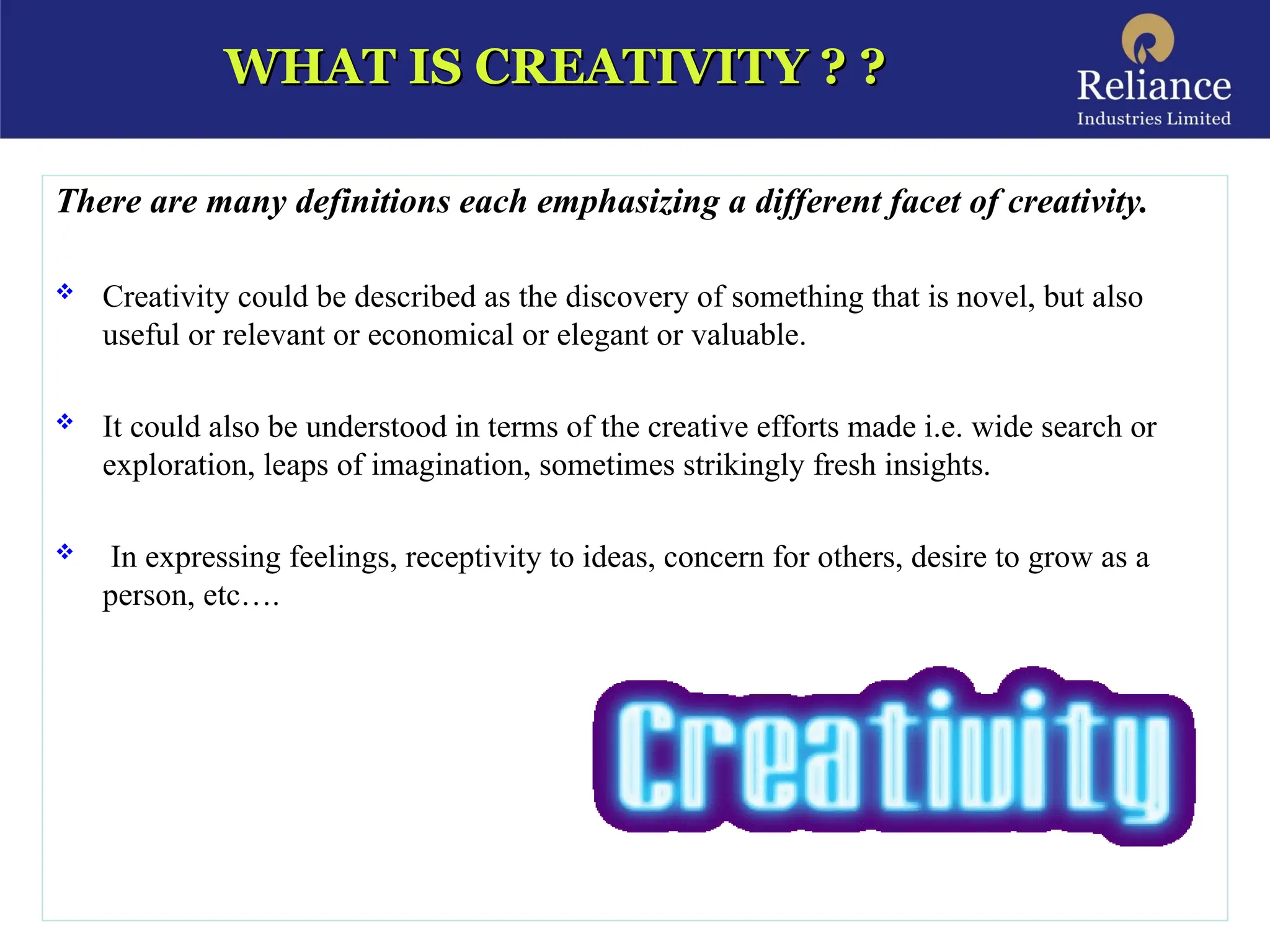 WHAT IS CREATIVITY ? ?
WHAT IS CREATIVITY ? ?
There are many definitions each emphasizing a different facet of creativity.
 Creativity could be described as the discovery of something that is novel, but also
useful or relevant or economical or elegant or valuable.
 It could also be understood in terms of the creative efforts made i.e. wide search or
exploration, leaps of imagination, sometimes strikingly fresh insights.
 In expressing feelings, receptivity to ideas, concern for others, desire to grow as a
person, etc….
 