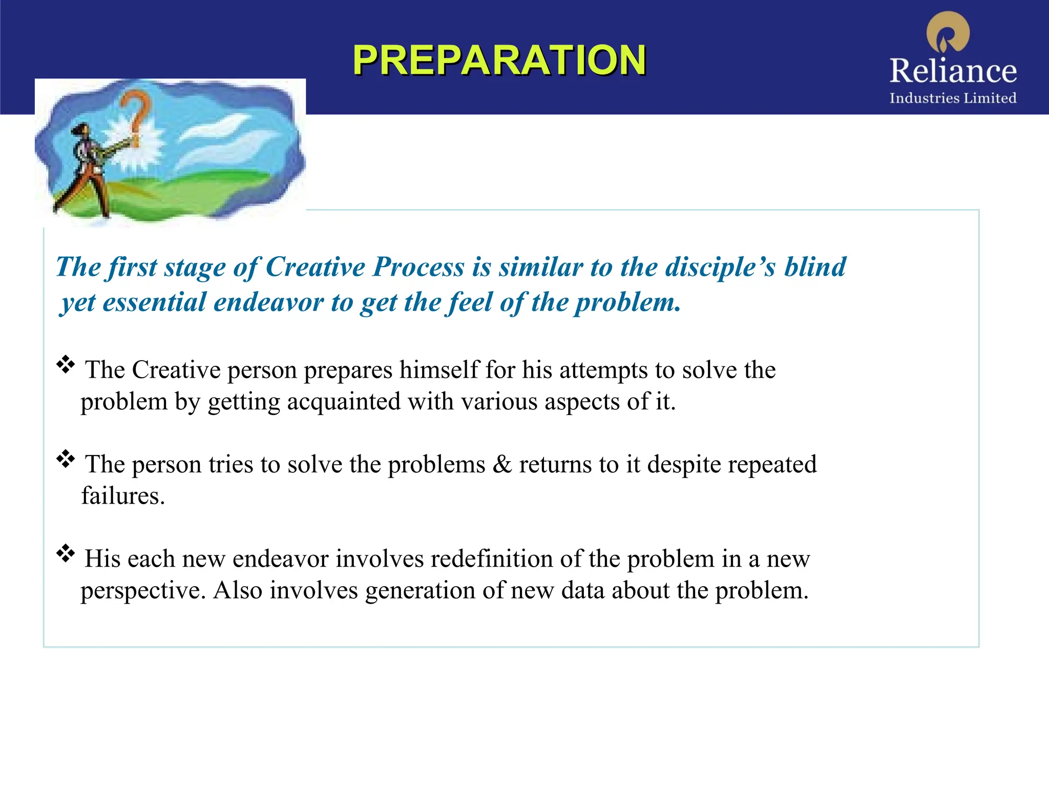 The first stage of Creative Process is similar to the disciple’s blind
yet essential endeavor to get the feel of the problem.
 The Creative person prepares himself for his attempts to solve the
problem by getting acquainted with various aspects of it.
 The person tries to solve the problems & returns to it despite repeated
failures.
 His each new endeavor involves redefinition of the problem in a new
perspective. Also involves generation of new data about the problem.
PREPARATION
PREPARATION
 