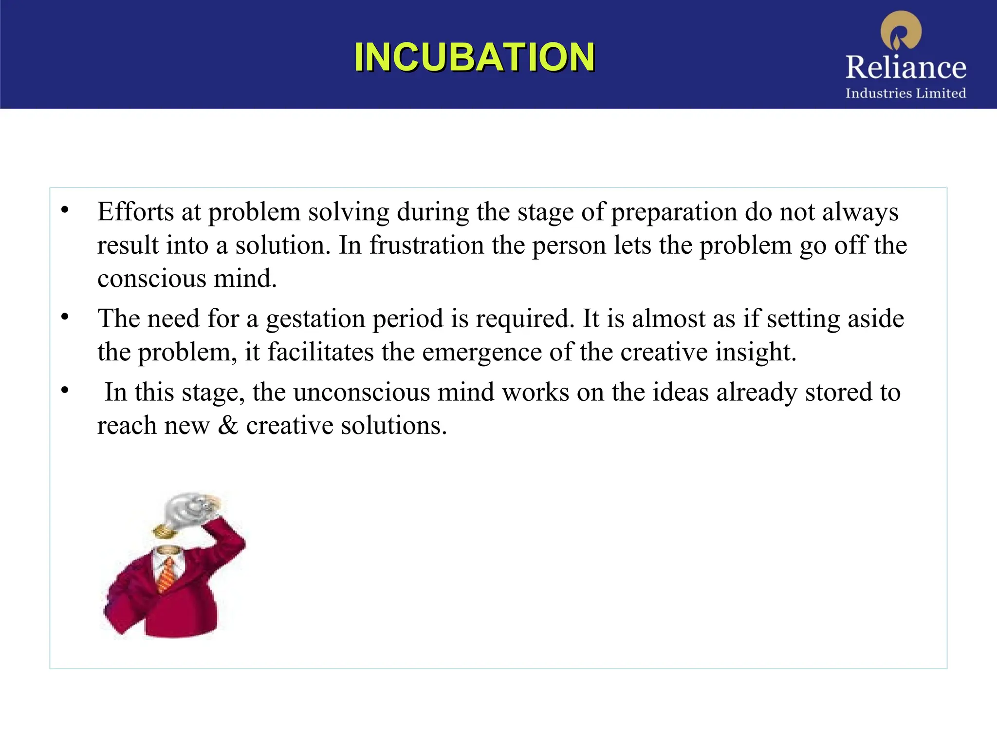 • Efforts at problem solving during the stage of preparation do not always
result into a solution. In frustration the person lets the problem go off the
conscious mind.
• The need for a gestation period is required. It is almost as if setting aside
the problem, it facilitates the emergence of the creative insight.
• In this stage, the unconscious mind works on the ideas already stored to
reach new & creative solutions.
INCUBATION
INCUBATION
 