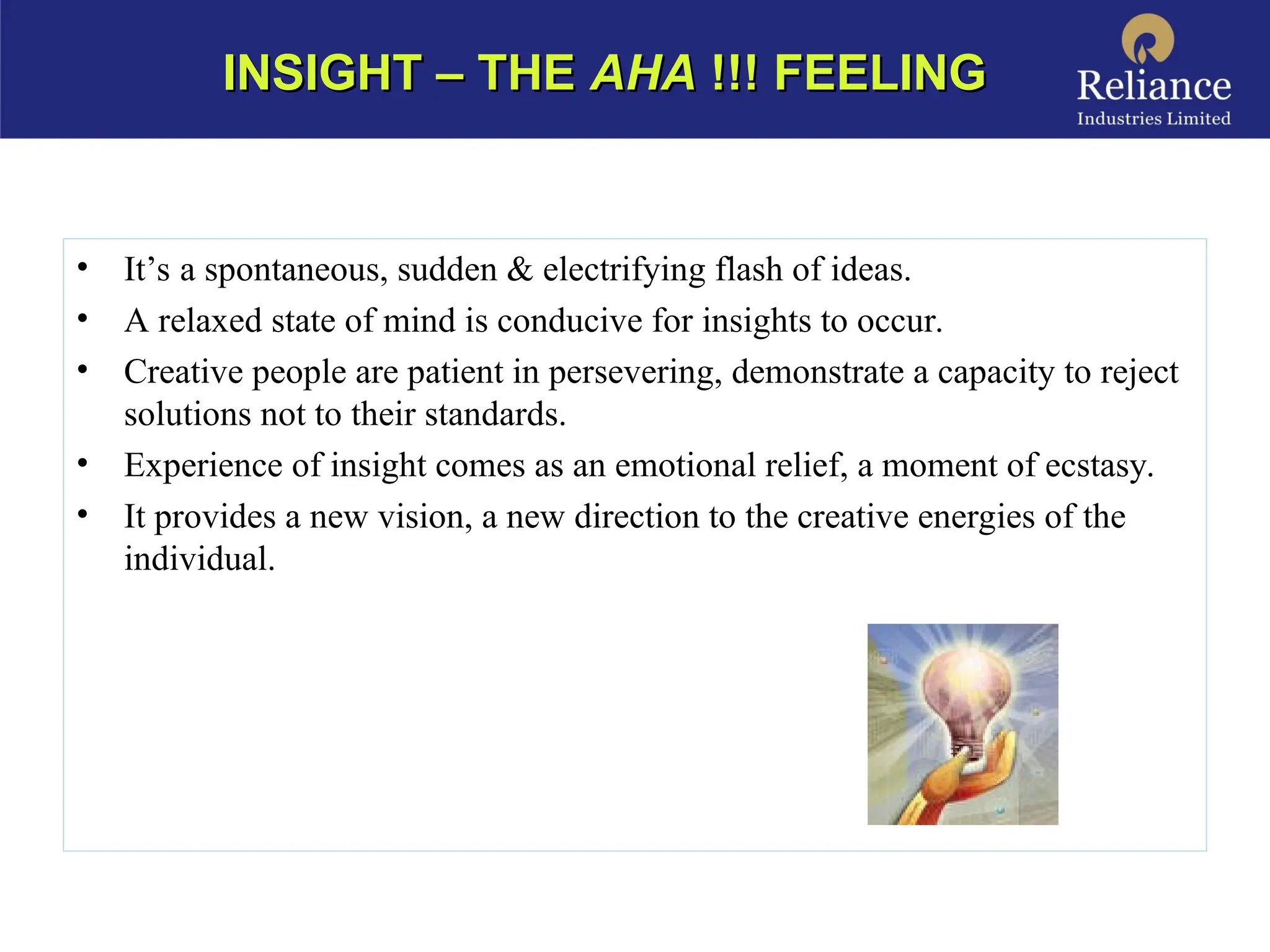 • It’s a spontaneous, sudden & electrifying flash of ideas.
• A relaxed state of mind is conducive for insights to occur.
• Creative people are patient in persevering, demonstrate a capacity to reject
solutions not to their standards.
• Experience of insight comes as an emotional relief, a moment of ecstasy.
• It provides a new vision, a new direction to the creative energies of the
individual.
INSIGHT – THE
INSIGHT – THE AHA
AHA !!! FEELING
!!! FEELING
 