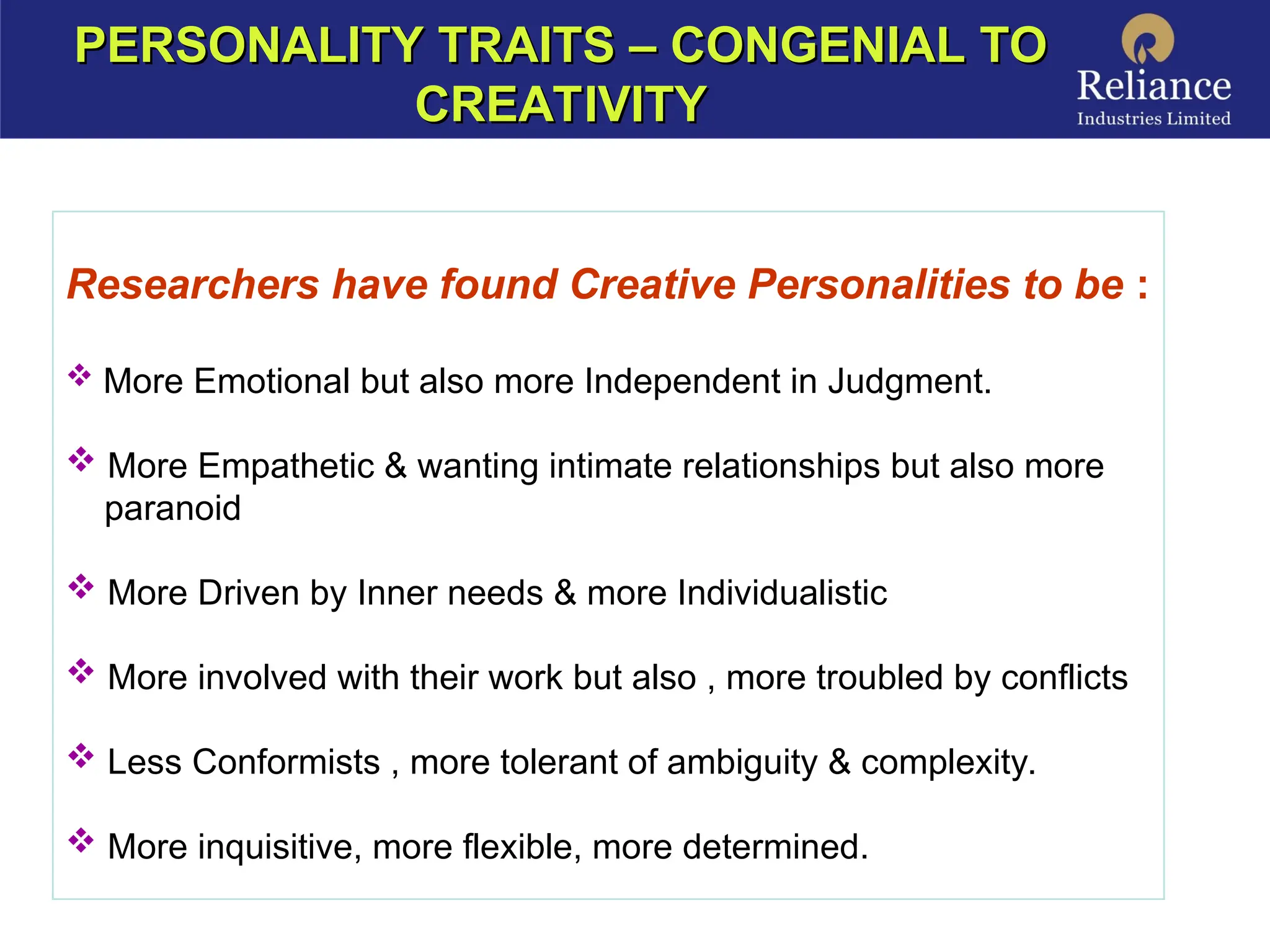 Researchers have found Creative Personalities to be :
 More Emotional but also more Independent in Judgment.
 More Empathetic & wanting intimate relationships but also more
paranoid
 More Driven by Inner needs & more Individualistic
 More involved with their work but also , more troubled by conflicts
 Less Conformists , more tolerant of ambiguity & complexity.
 More inquisitive, more flexible, more determined.
PERSONALITY TRAITS – CONGENIAL TO
PERSONALITY TRAITS – CONGENIAL TO
CREATIVITY
CREATIVITY
 